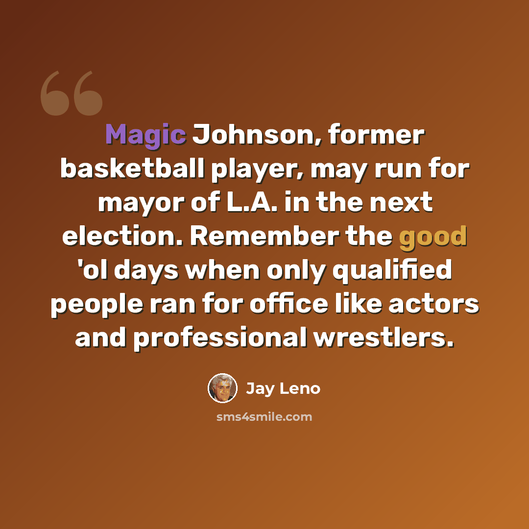 “Magic Johnson, former basketball player, may run for mayor of L.A. in the next election. Remember the good 'ol days when only qualified people ran for office like actors and professional wrestlers.” quote by Jay Leno