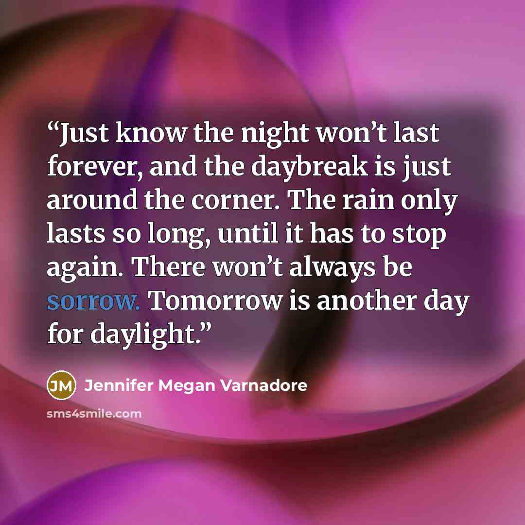 “Just know the night won’t last forever, and the daybreak is just around the corner. The rain only lasts so long, until it has to stop again. There won’t always be sorrow. Tomorrow is another day for daylight.” quote by Jennifer Megan Varnadore