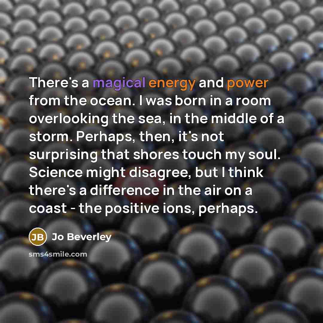 “There's a magical energy and power from the ocean. I was born in a room overlooking the sea, in the middle of a storm. Perhaps, then, it's not surprising that shores touch my soul. Science might disagree, but I think there's a difference in the air on a coast - the positive ions, perhaps.” quote by Jo Beverley