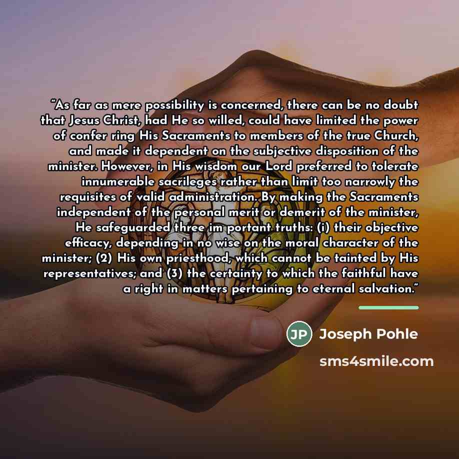 “As far as mere possibility is concerned, there can be no doubt that Jesus Christ, had He so willed, could have limited the power of confer ring His Sacraments to members of the true Church, and made it dependent on the subjective disposition of the minister. However, in His wisdom our Lord…” quote by Joseph Pohle