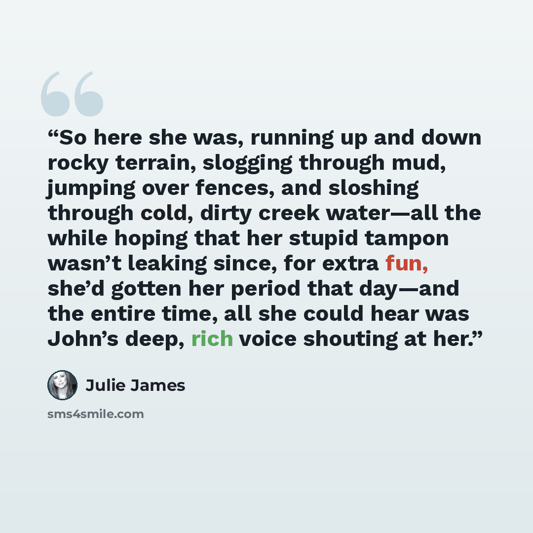 “So here she was, running up and down rocky terrain, slogging through mud, jumping over fences, and sloshing through cold, dirty creek water—all the while hoping that her stupid tampon wasn’t leaking since, for extra fun, she’d gotten her period that day—and the entire time, all she could hear was…” quote by Julie James