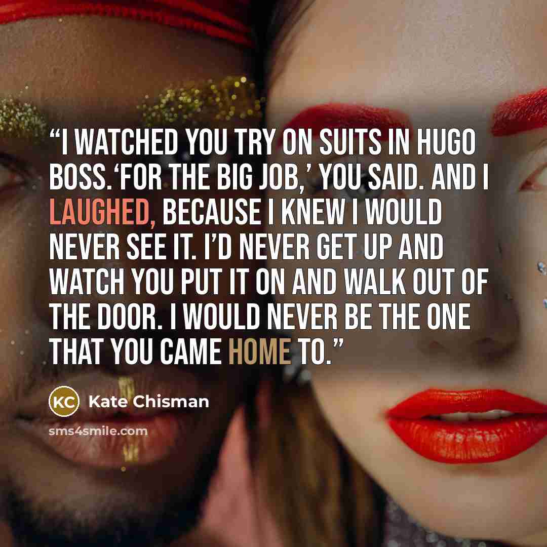 “I watched you try on suits in Hugo Boss.‘For the big job,’ you said. And I laughed, because I knew I would never see it. I’d never get up and watch you put it on and walk out of the door. I would never be the one that you came home to.” quote by Kate Chisman