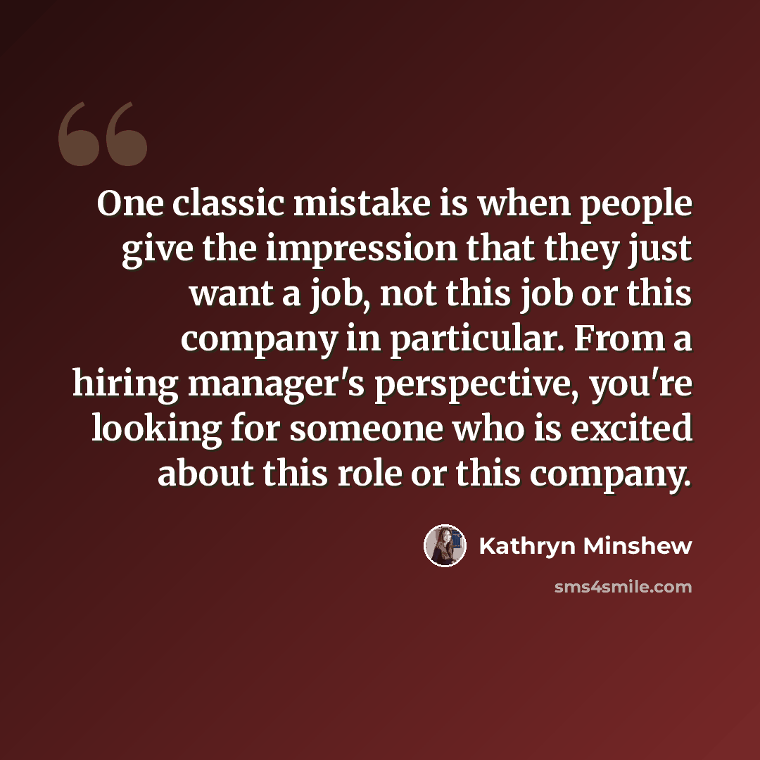 “One classic mistake is when people give the impression that they just want a job, not this job or this company in particular. From a hiring manager's perspective, you're looking for someone who is excited about this role or this company.” quote by Kathryn Minshew