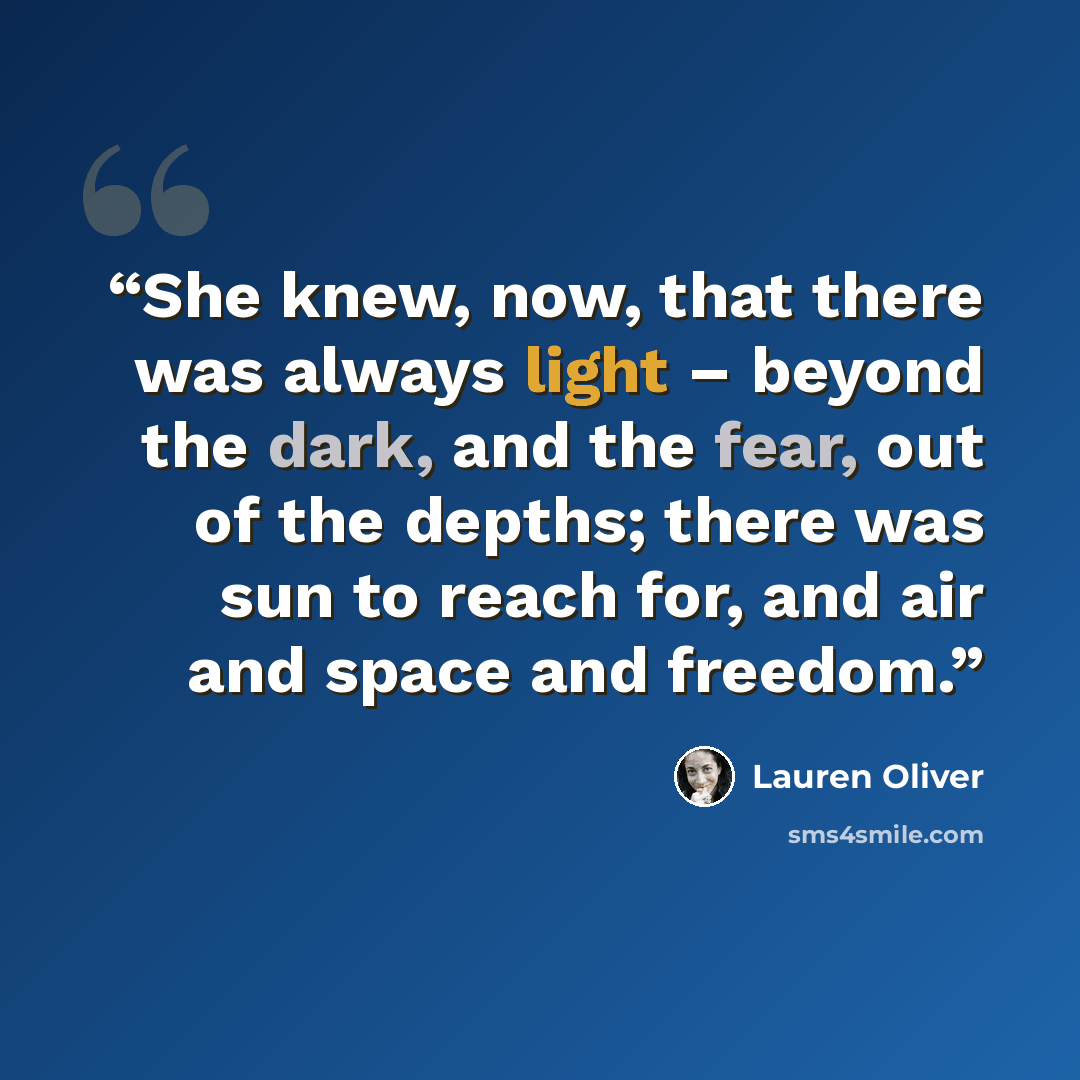 “She knew, now, that there was always light – beyond the dark, and the fear, out of the depths; there was sun to reach for, and air and space and freedom.” quote by Lauren Oliver
