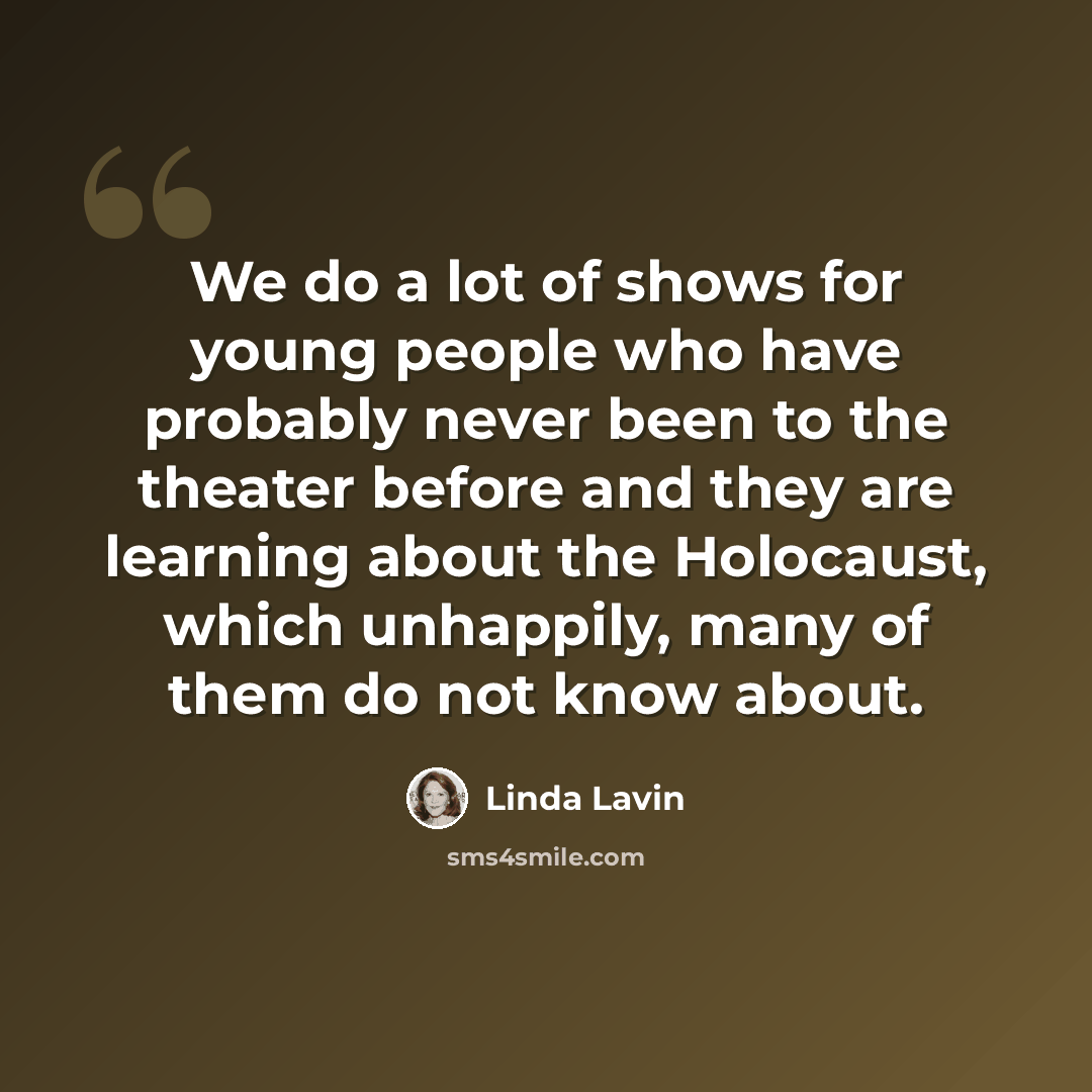 “We do a lot of shows for young people who have probably never been to the theater before and they are learning about the Holocaust, which unhappily, many of them do not know about.” quote by Linda Lavin