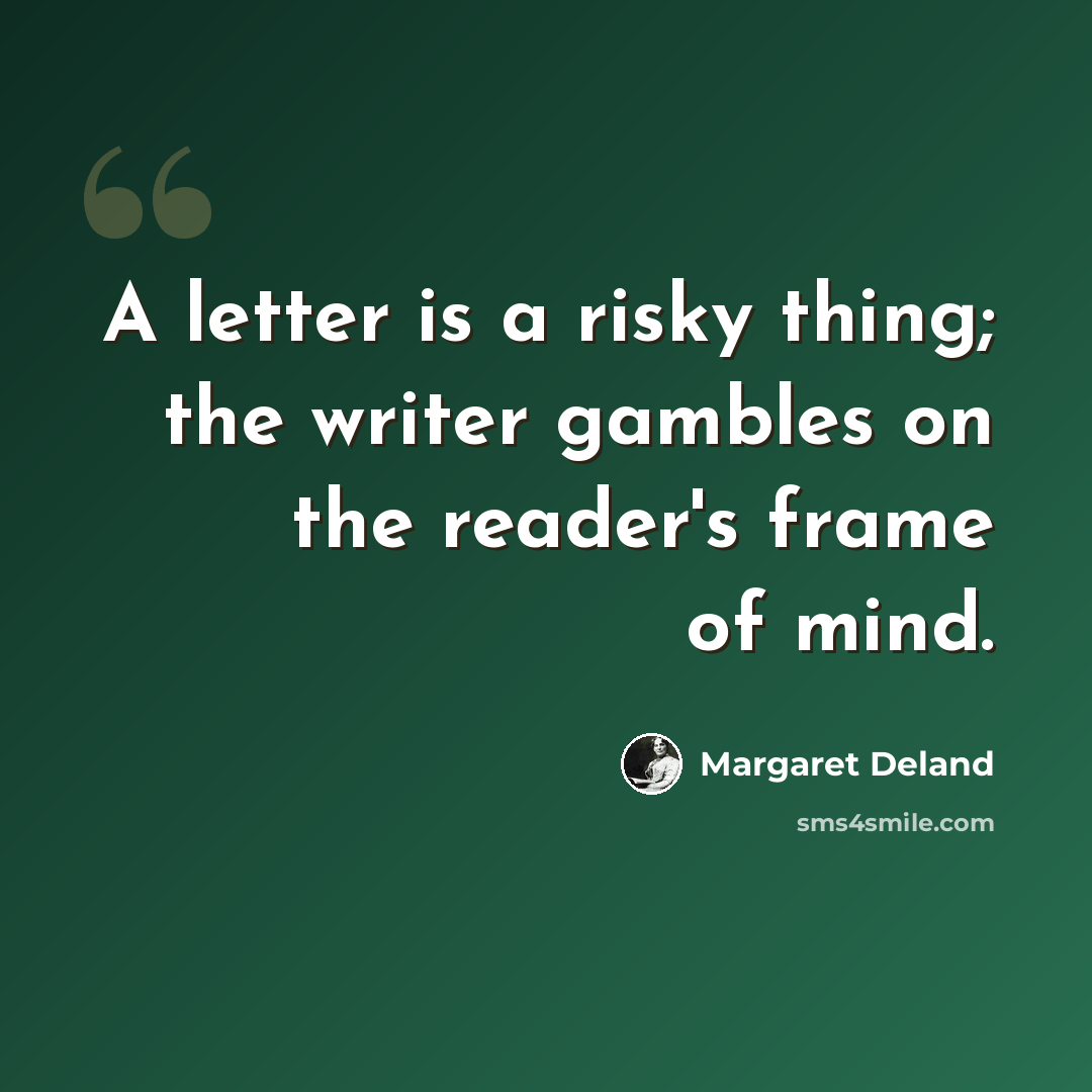 “A letter is a risky thing; the writer gambles on the reader's frame of mind.” quote by Margaret Deland