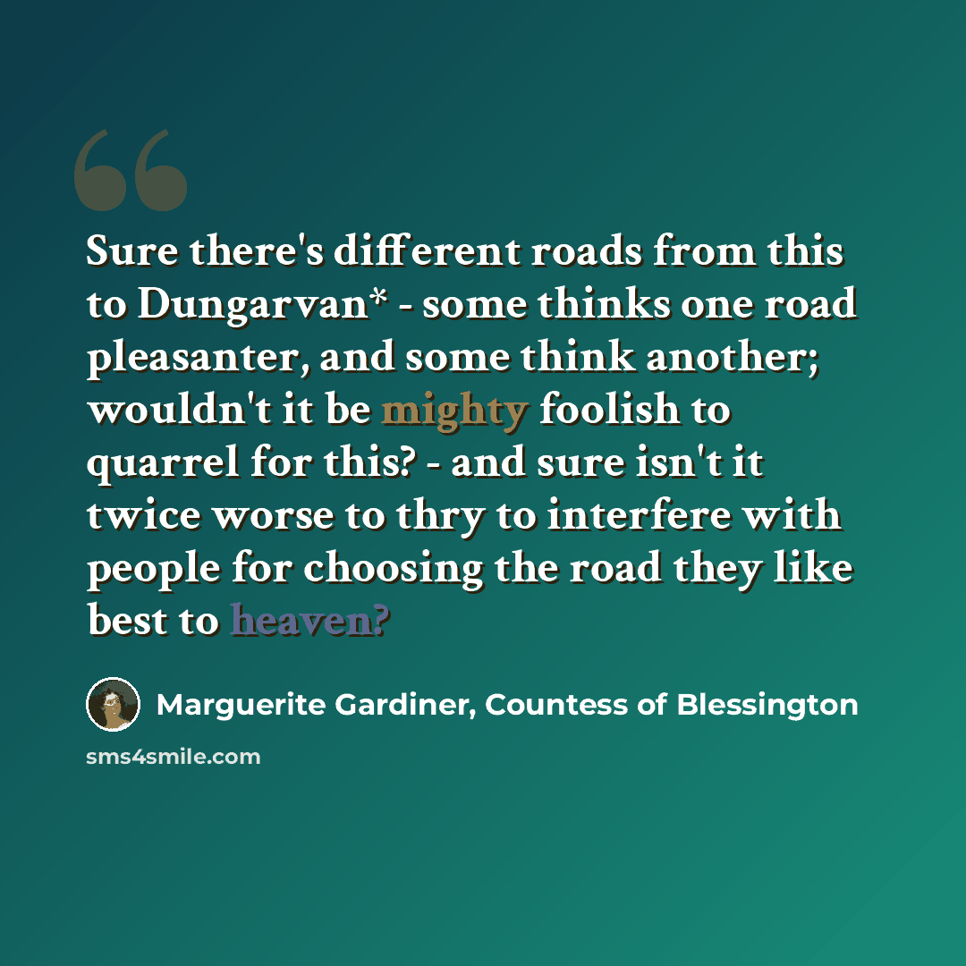 “Sure there's different roads from this to Dungarvan* - some thinks one road pleasanter, and some think another; wouldn't it be mighty foolish to quarrel for this? - and sure isn't it twice worse to thry to interfere with people for choosing the road they like best to heaven?” quote by Marguerite Gardiner, Countess of Blessington