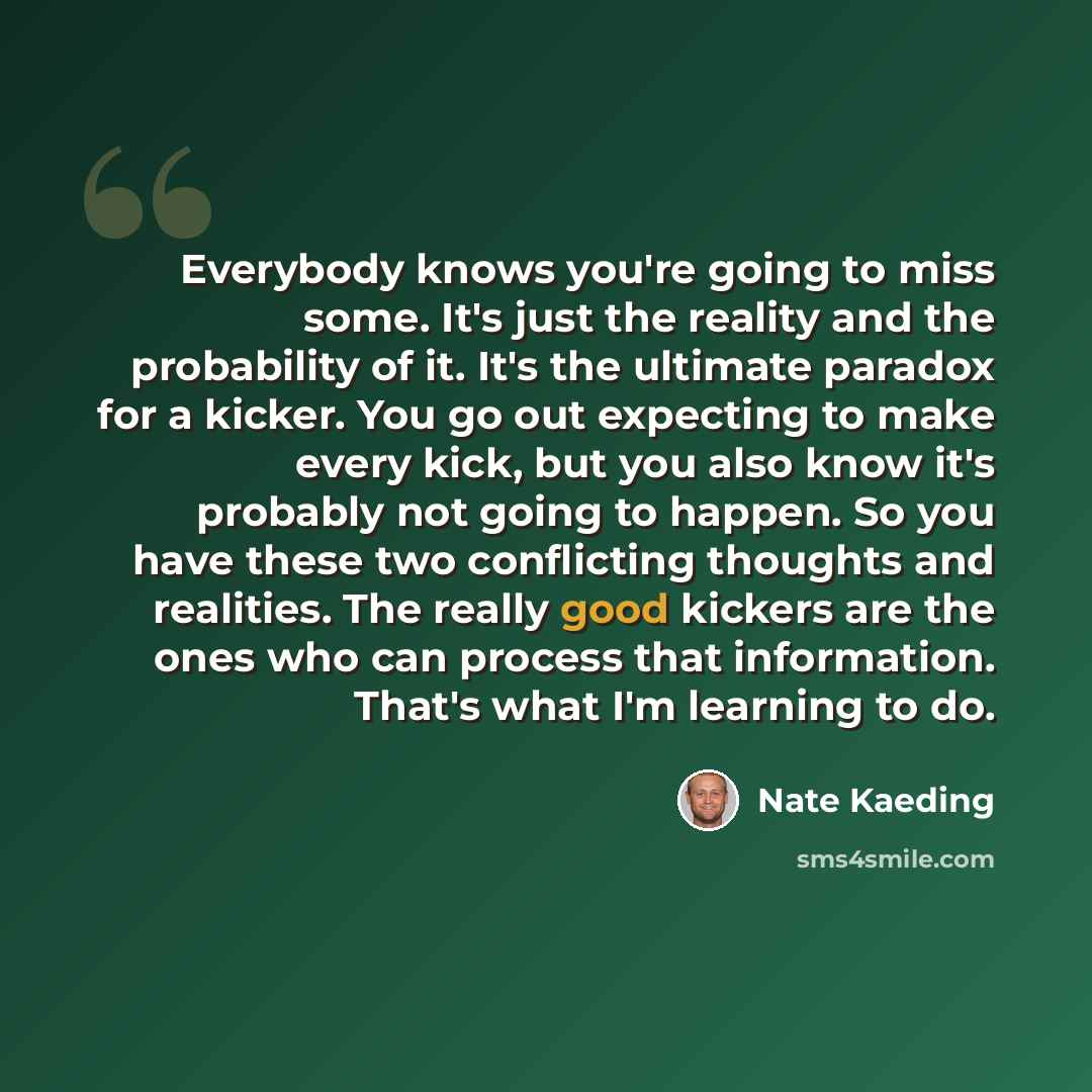 “Everybody knows you're going to miss some. It's just the reality and the probability of it. It's the ultimate paradox for a kicker. You go out expecting to make every kick, but you also know it's probably not going to happen. So you have these two conflicting thoughts and realities. The really…” quote by Nate Kaeding