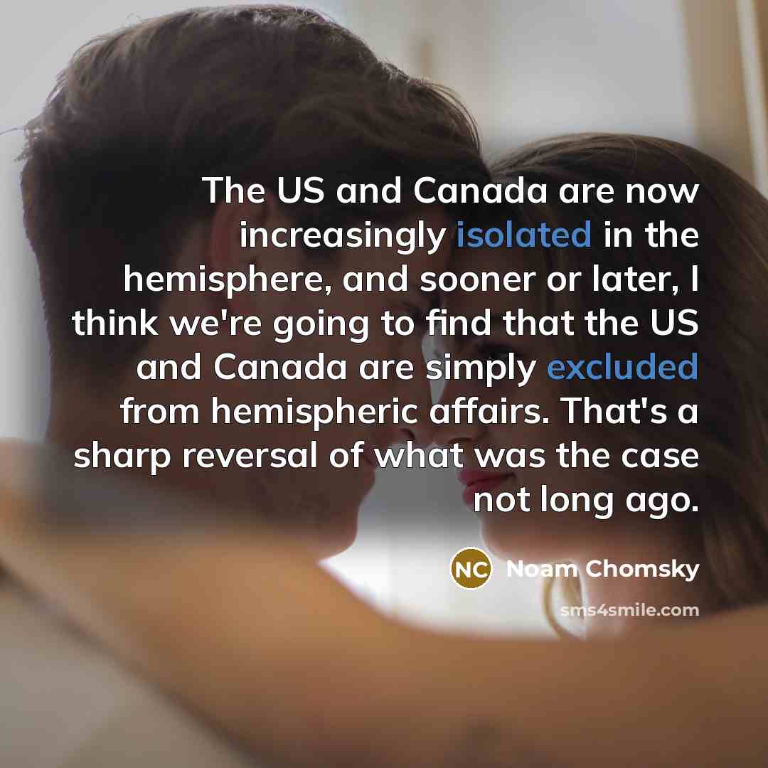 “The US and Canada are now increasingly isolated in the hemisphere, and sooner or later, I think we're going to find that the US and Canada are simply excluded from hemispheric affairs. That's a sharp reversal of what was the case not long ago.” quote by Noam Chomsky