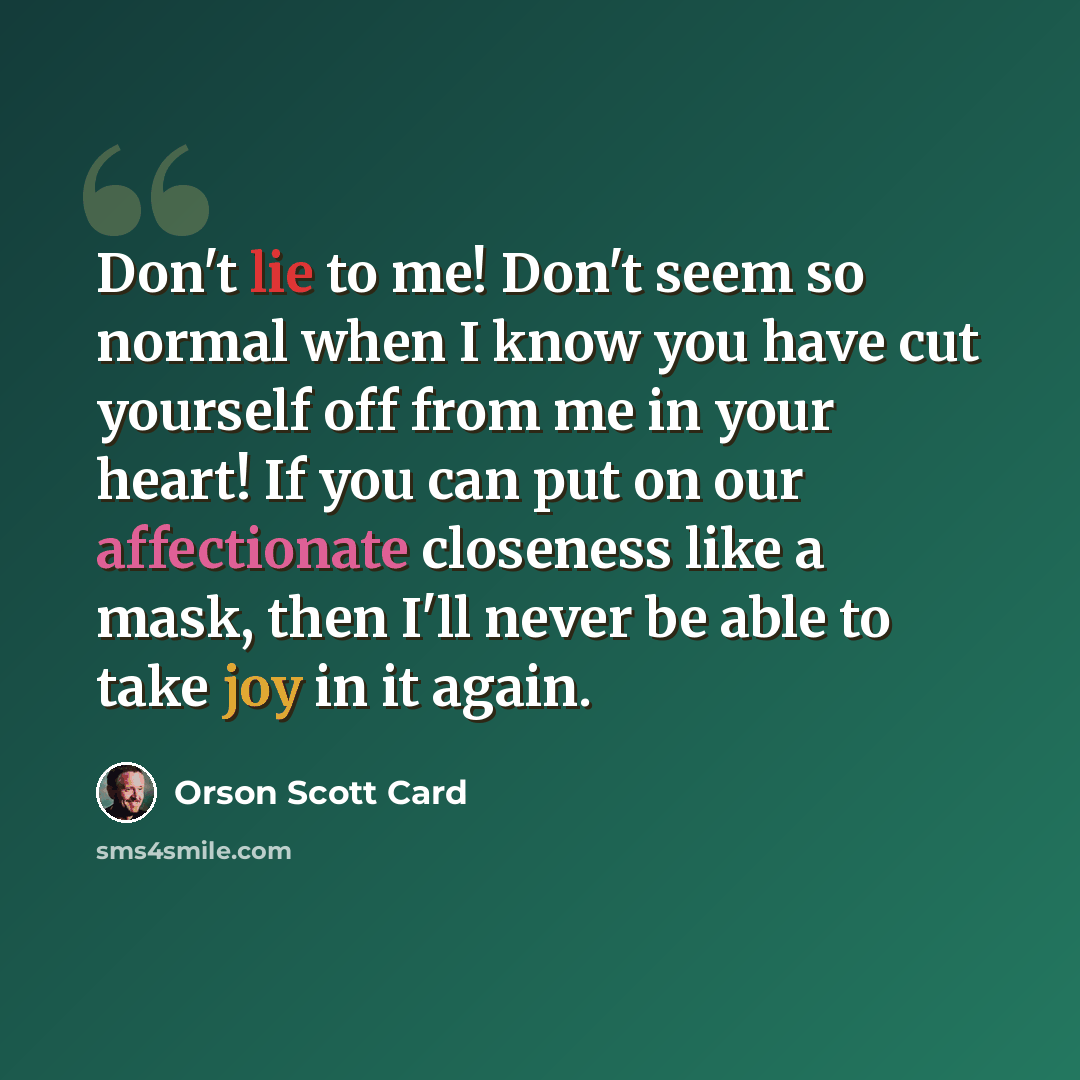 “Don't lie to me! Don't seem so normal when I know you have cut yourself off from me in your heart! If you can put on our affectionate closeness like a mask, then I'll never be able to take joy in it again.” quote by Orson Scott Card