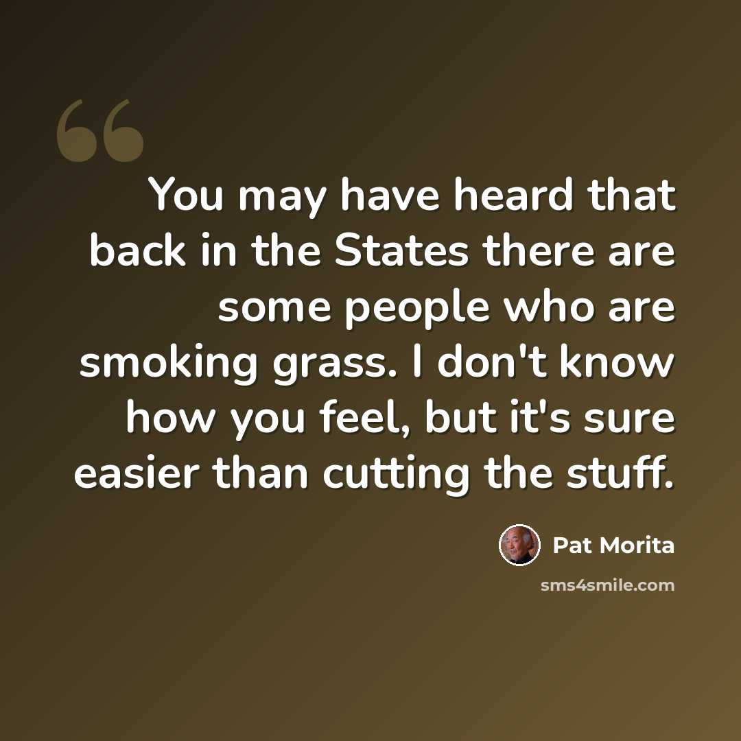 “You may have heard that back in the States there are some people who are smoking grass. I don't know how you feel, but it's sure easier than cutting the stuff.” quote by Pat Morita