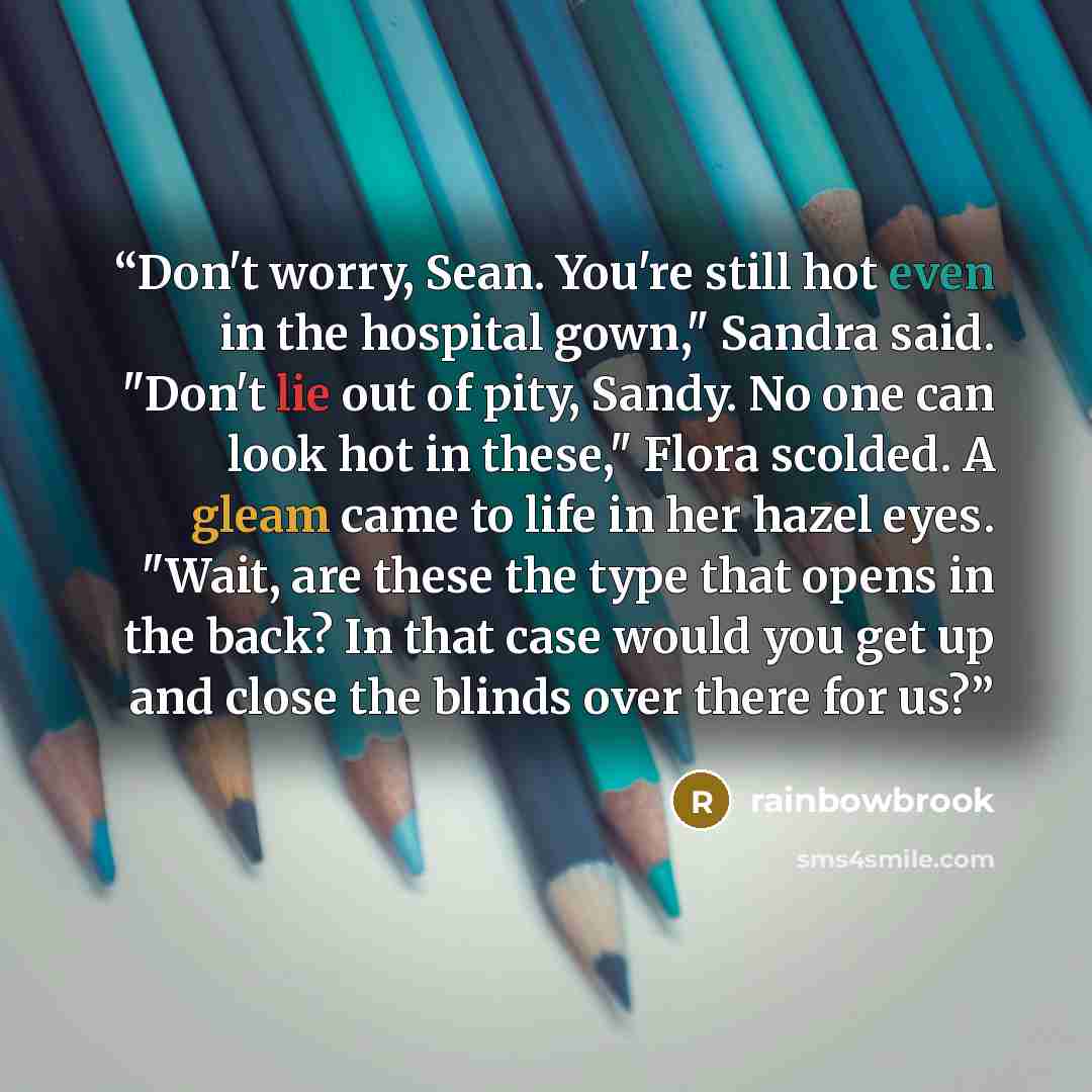 “Don't worry, Sean. You're still hot even in the hospital gown," Sandra said. "Don't lie out of pity, Sandy. No one can look hot in these," Flora scolded. A gleam came to life in her hazel eyes. "Wait, are these the type that opens in the back? In that case would you get up and close the blinds…” quote by rainbowbrook
