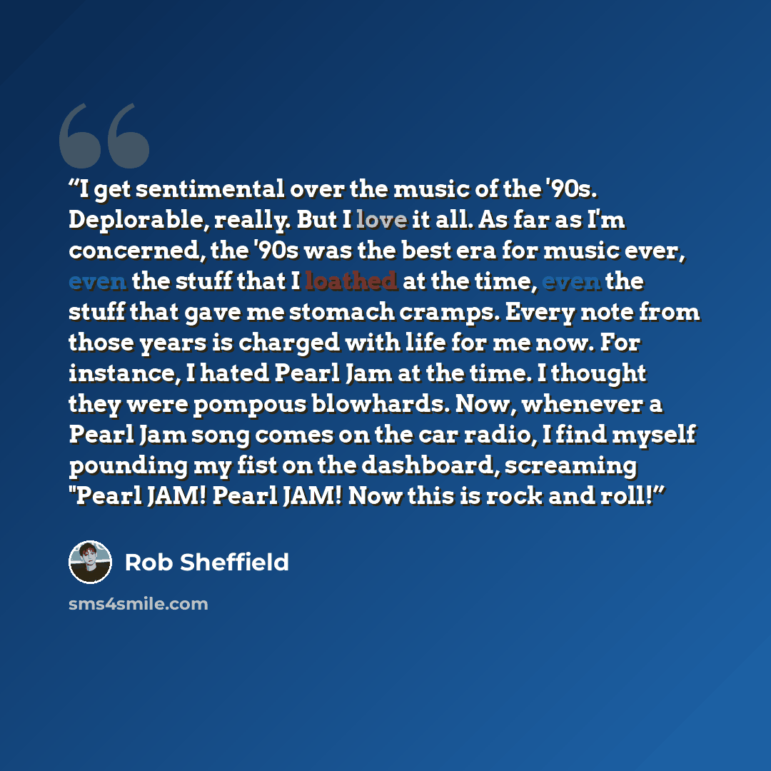 “I get sentimental over the music of the '90s. Deplorable, really. But I love it all. As far as I'm concerned, the '90s was the best era for music ever, even the stuff that I loathed at the time, even the stuff that gave me stomach cramps. Every note from those years is charged with life for me…” quote by Rob Sheffield