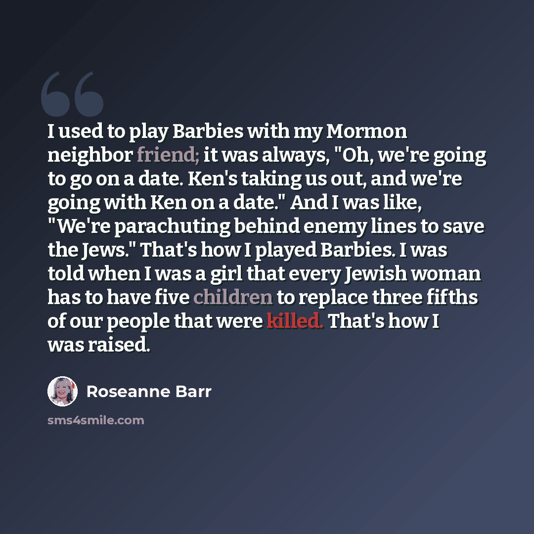 “I used to play Barbies with my Mormon neighbor friend; it was always, "Oh, we're going to go on a date. Ken's taking us out, and we're going with Ken on a date." And I was like, "We're parachuting behind enemy lines to save the Jews." That's how I played Barbies. I was told when I was a girl that…” quote by Roseanne Barr