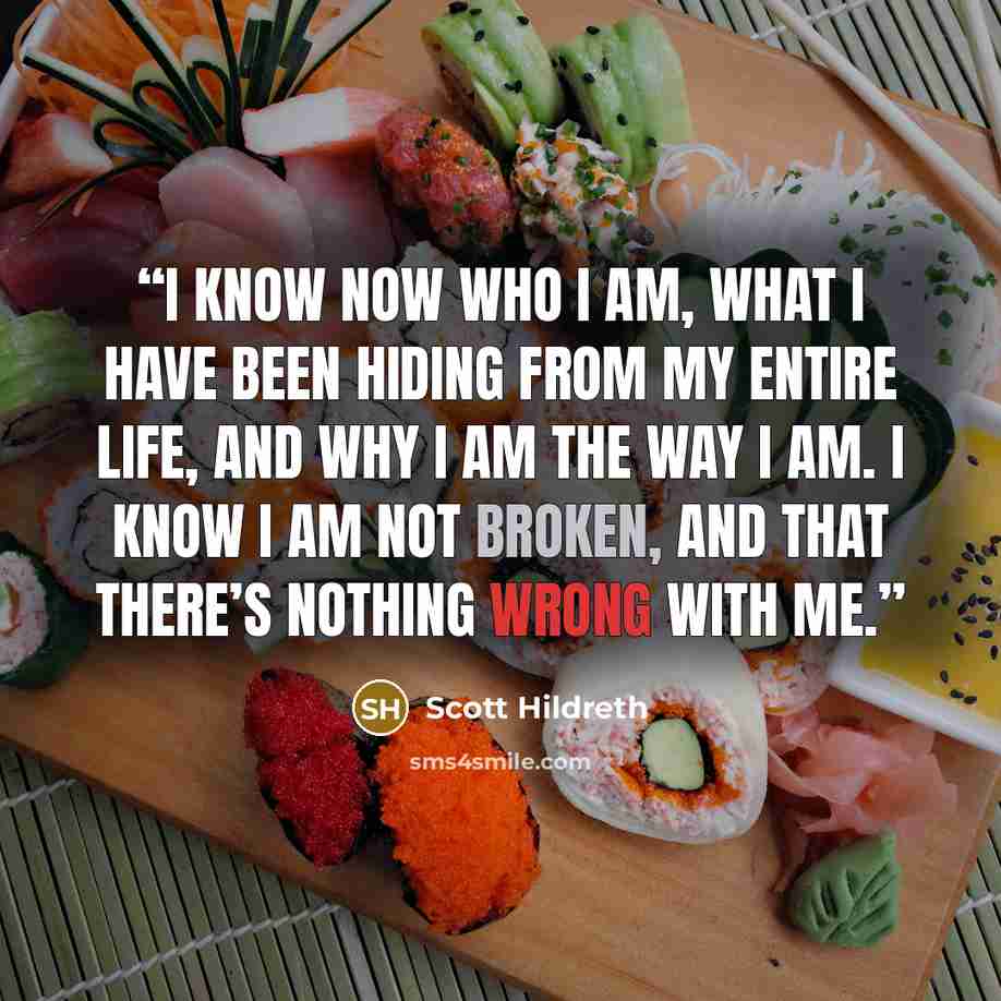 “I know now who I am, what I have been hiding from my entire life, and why I am the way I am. I know I am not broken, and that there’s nothing wrong with me.” quote by Scott Hildreth