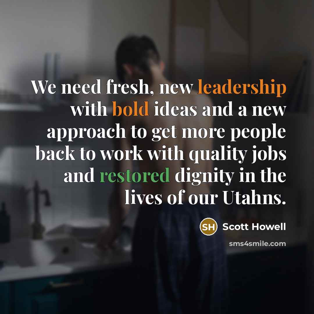 “We need fresh, new leadership with bold ideas and a new approach to get more people back to work with quality jobs and restored dignity in the lives of our Utahns.” quote by Scott Howell