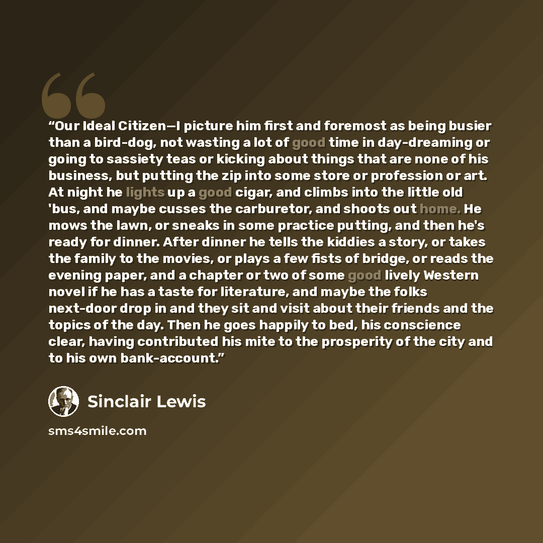 “Our Ideal Citizen—I picture him first and foremost as being busier than a bird-dog, not wasting a lot of good time in day-dreaming or going to sassiety teas or kicking about things that are none of his business, but putting the zip into some store or profession or art. At night he lights up a good…” quote by Sinclair Lewis