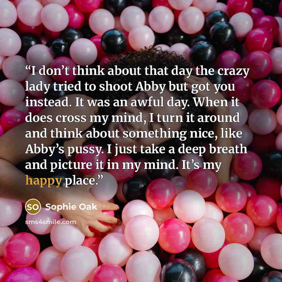 “I don’t think about that day the crazy lady tried to shoot Abby but got you instead. It was an awful day. When it does cross my mind, I turn it around and think about something nice, like Abby’s pussy. I just take a deep breath and picture it in my mind. It’s my happy place.” quote by Sophie Oak
