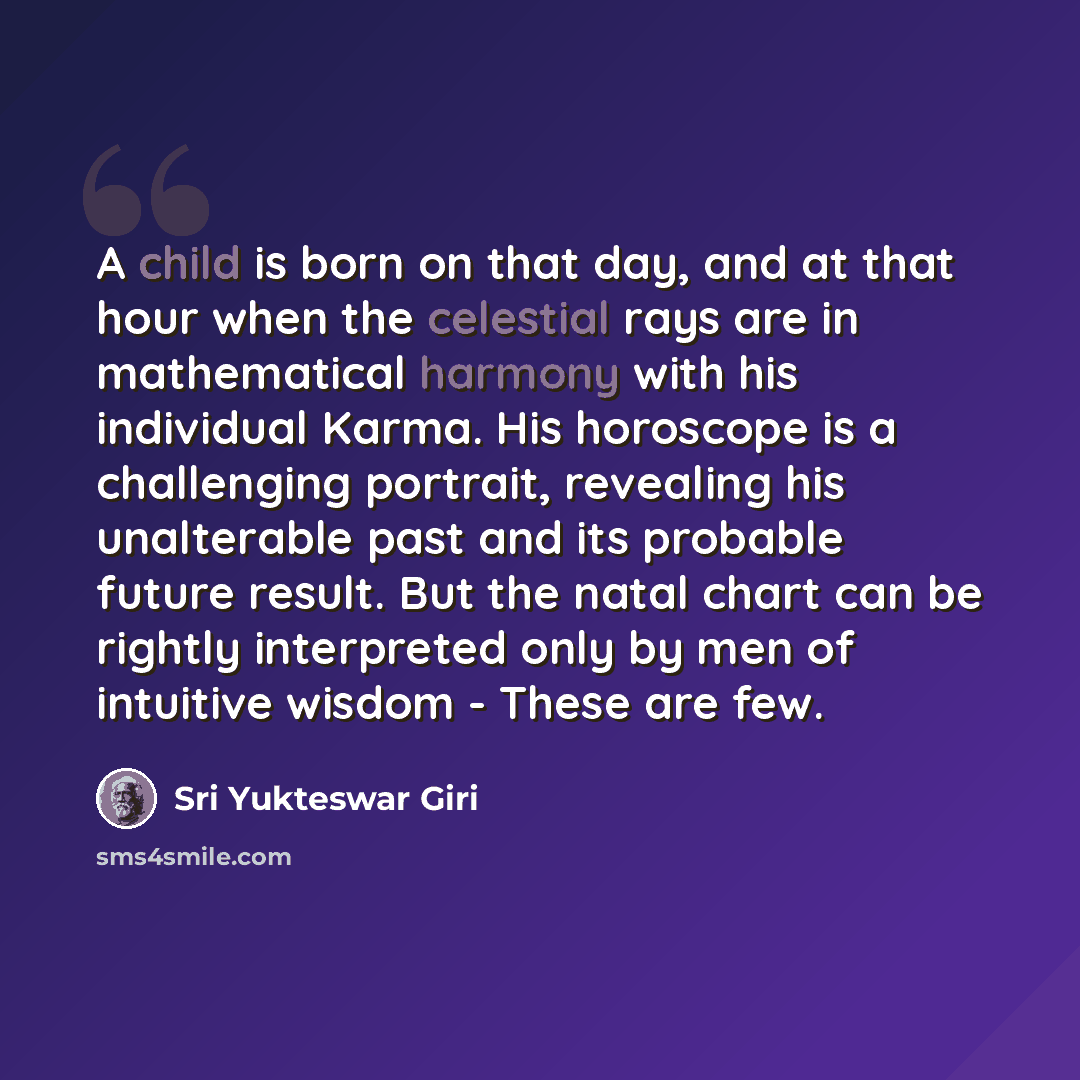 “A child is born on that day, and at that hour when the celestial rays are in mathematical harmony with his individual Karma. His horoscope is a challenging portrait, revealing his unalterable past and its probable future result. But the natal chart can be rightly interpreted only by men of…” quote by Sri Yukteswar Giri