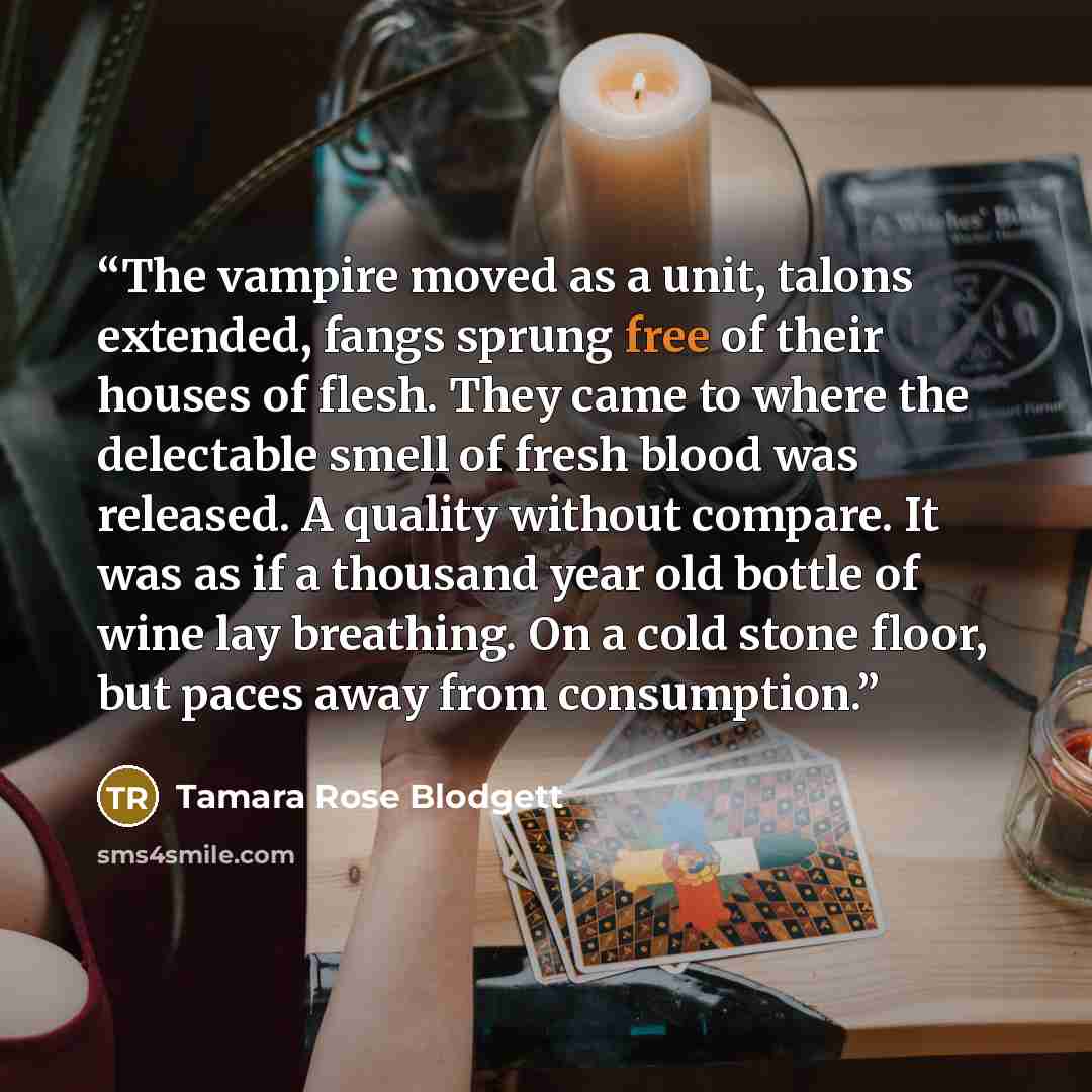 “The vampire moved as a unit, talons extended, fangs sprung free of their houses of flesh. They came to where the delectable smell of fresh blood was released. A quality without compare. It was as if a thousand year old bottle of wine lay breathing. On a cold stone floor, but paces away from…” quote by Tamara Rose Blodgett