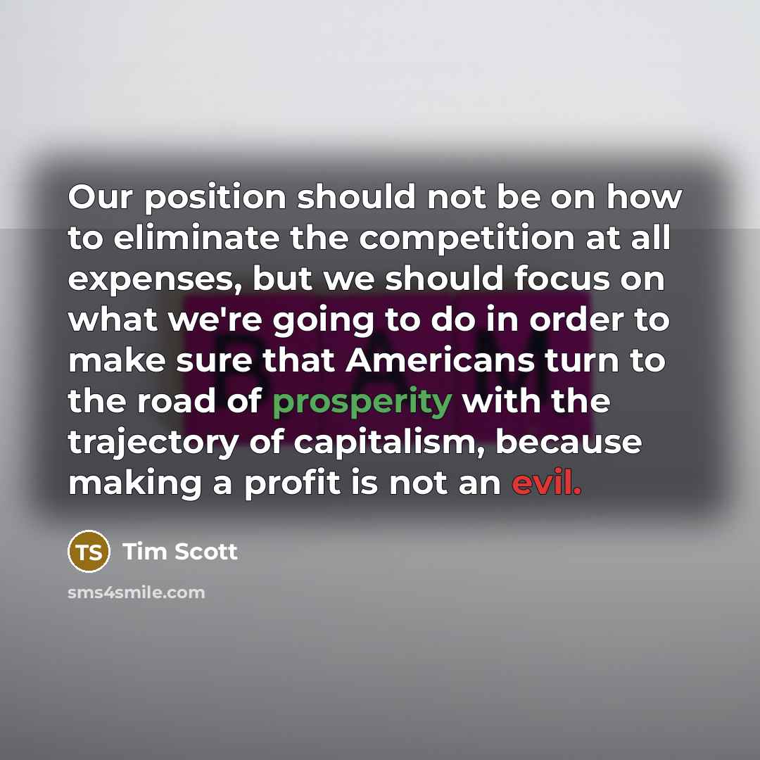 “Our position should not be on how to eliminate the competition at all expenses, but we should focus on what we're going to do in order to make sure that Americans turn to the road of prosperity with the trajectory of capitalism, because making a profit is not an evil.” quote by Tim Scott