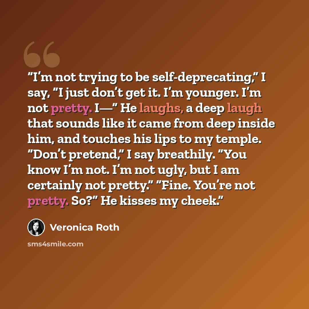 “I’m not trying to be self-deprecating,” I say, “I just don’t get it. I’m younger. I’m not pretty. I—” He laughs, a deep laugh that sounds like it came from deep inside him, and touches his lips to my temple. “Don’t pretend,” I say breathily. “You know I’m not. I’m not ugly, but I am certainly not…” quote by Veronica Roth