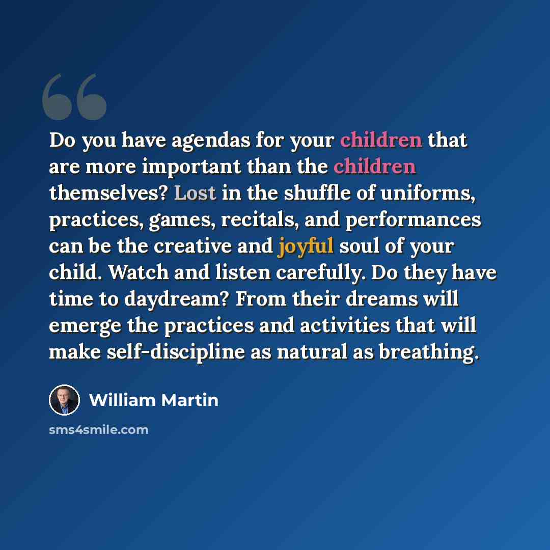 “Do you have agendas for your children that are more important than the children themselves? Lost in the shuffle of uniforms, practices, games, recitals, and performances can be the creative and joyful soul of your child. Watch and listen carefully. Do they have time to daydream? From their dreams…” quote by William Martin