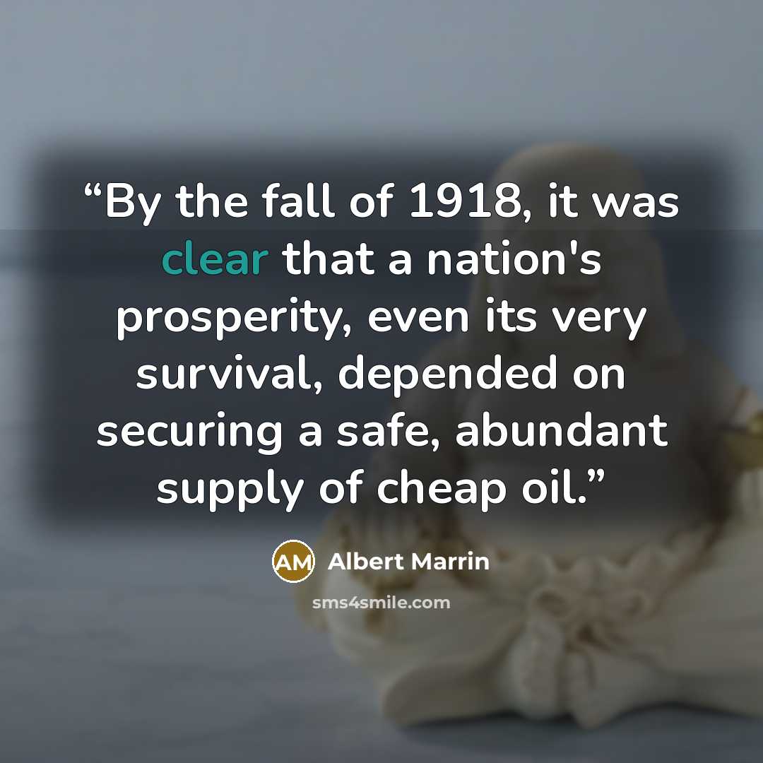 “By the fall of 1918, it was clear that a nation's prosperity, even its very survival, depended on securing a safe, abundant supply of cheap oil.” quote by Albert Marrin