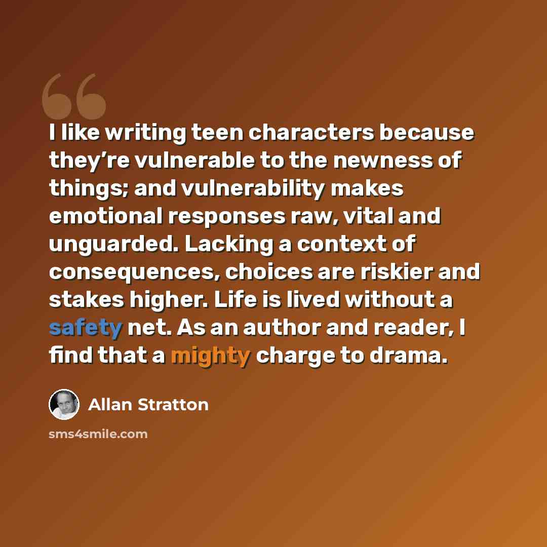 “I like writing teen characters because they’re vulnerable to the newness of things; and vulnerability makes emotional responses raw, vital and unguarded. Lacking a context of consequences, choices are riskier and stakes higher. Life is lived without a safety net. As an author and reader, I find…” quote by Allan Stratton