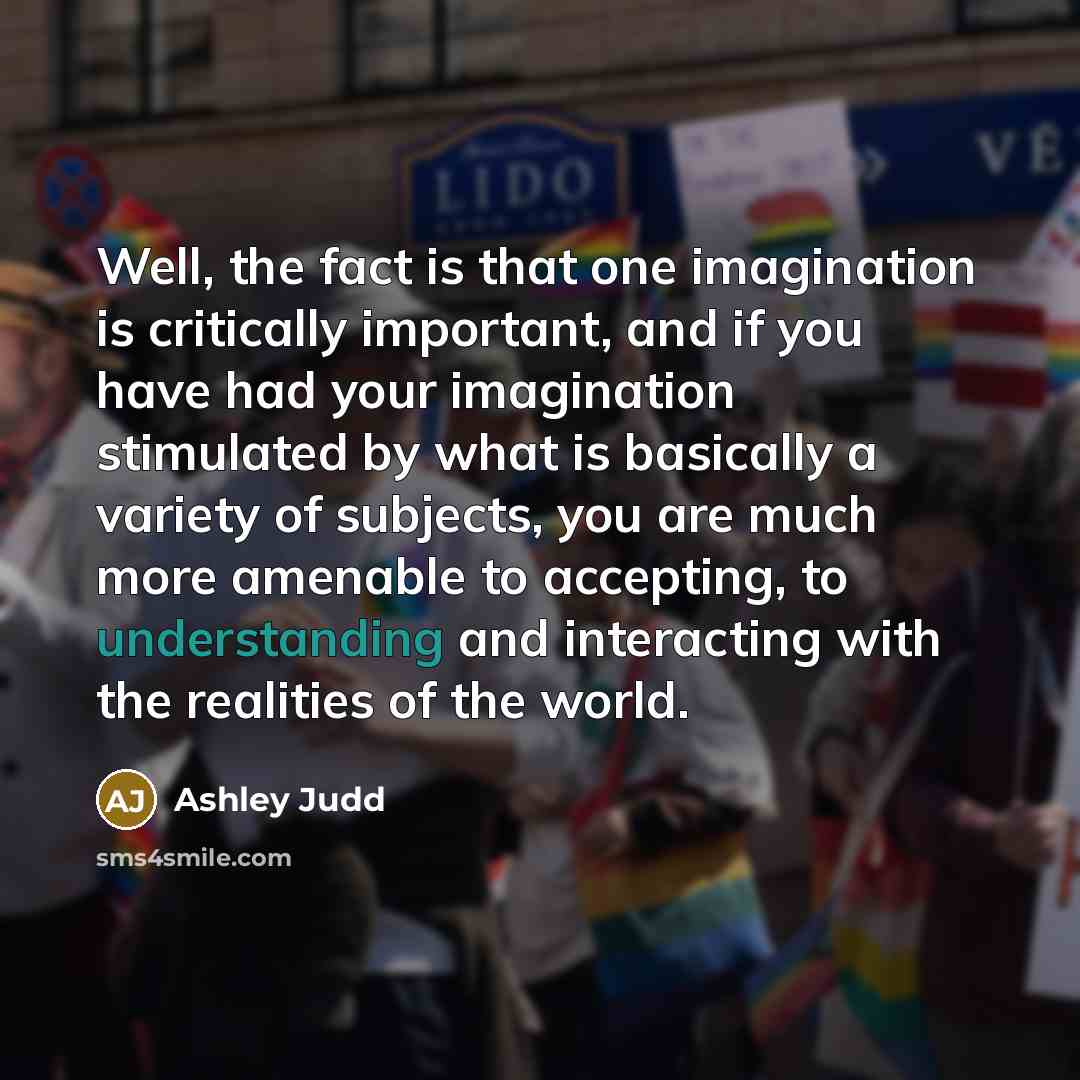 “Well, the fact is that one imagination is critically important, and if you have had your imagination stimulated by what is basically a variety of subjects, you are much more amenable to accepting, to understanding and interacting with the realities of the world.” quote by Ashley Judd