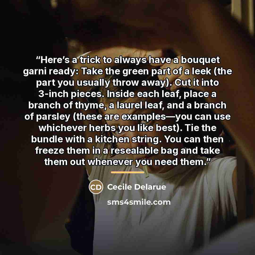 “Here’s a trick to always have a bouquet garni ready: Take the green part of a leek (the part you usually throw away). Cut it into 3-inch pieces. Inside each leaf, place a branch of thyme, a laurel leaf, and a branch of parsley (these are examples—you can use whichever herbs you like best). Tie the…” quote by Cecile Delarue