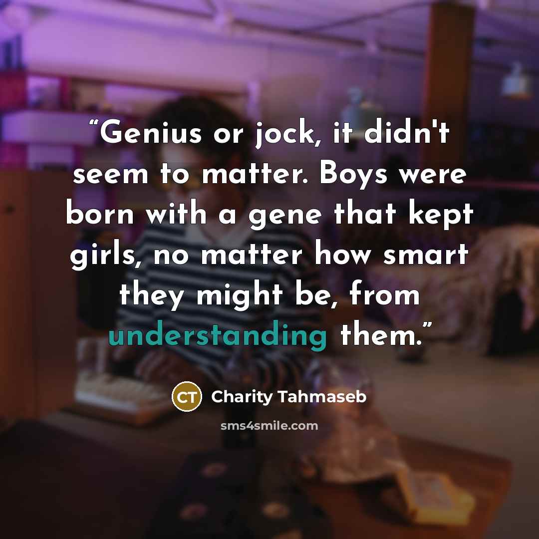 “Genius or jock, it didn't seem to matter. Boys were born with a gene that kept girls, no matter how smart they might be, from understanding them.” quote by Charity Tahmaseb