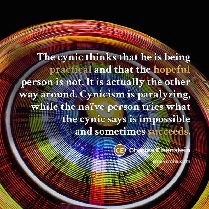 “The cynic thinks that he is being practical and that the hopeful person is not. It is actually the other way around. Cynicism is paralyzing, while the naïve person tries what the cynic says is impossible and sometimes succeeds.” quote by Charles Eisenstein