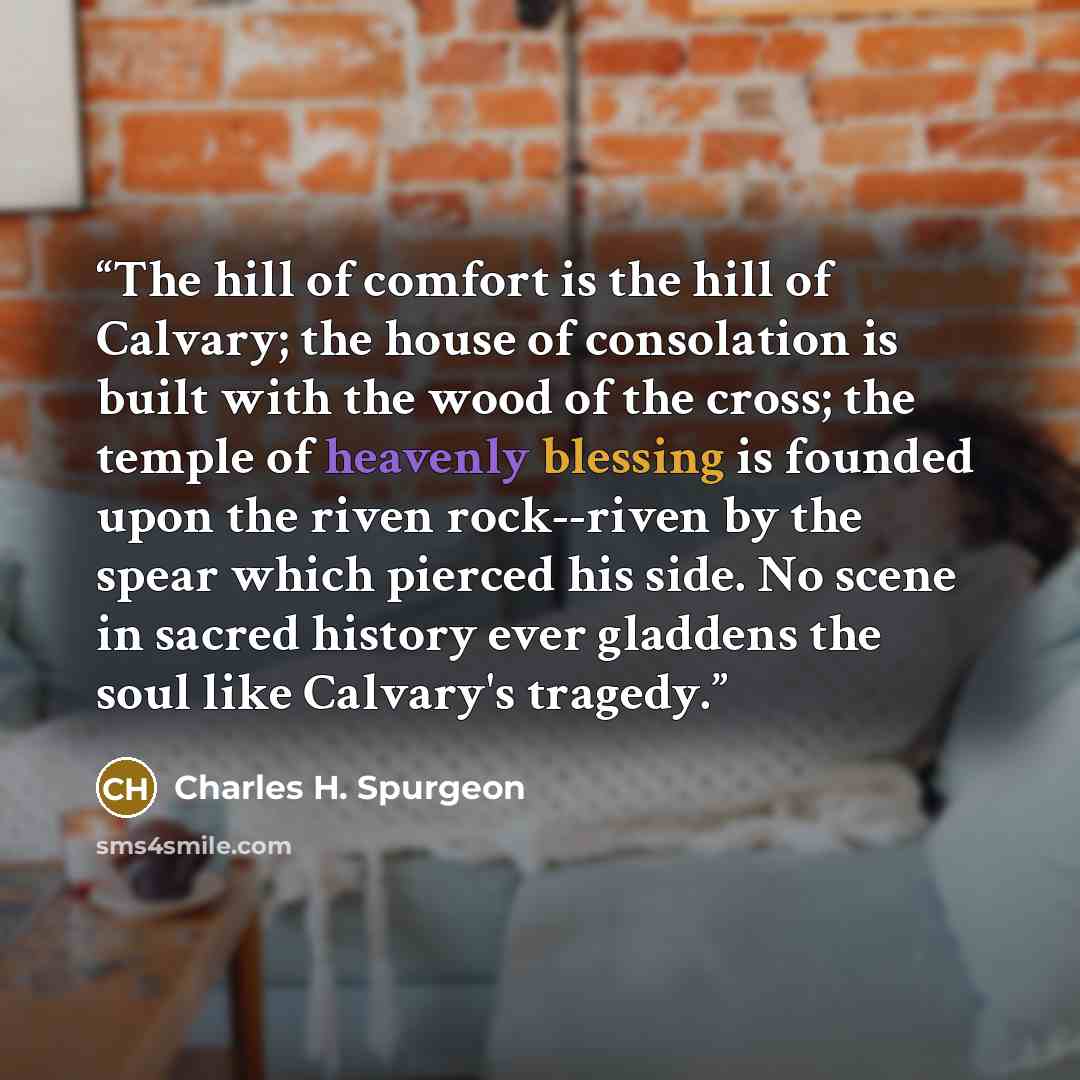 “The hill of comfort is the hill of Calvary; the house of consolation is built with the wood of the cross; the temple of heavenly blessing is founded upon the riven rock--riven by the spear which pierced his side. No scene in sacred history ever gladdens the soul like Calvary's tragedy.” quote by Charles H. Spurgeon