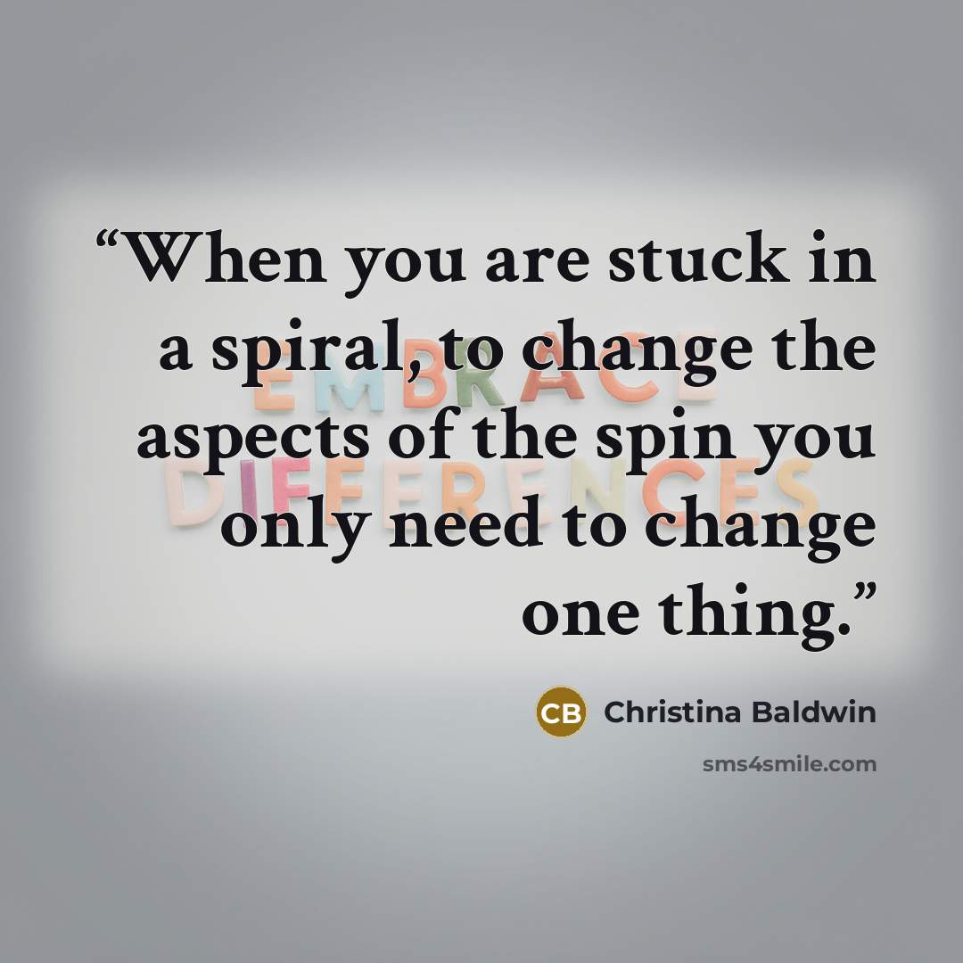 “When you are stuck in a spiral, to change the aspects of the spin you only need to change one thing.” quote by Christina Baldwin