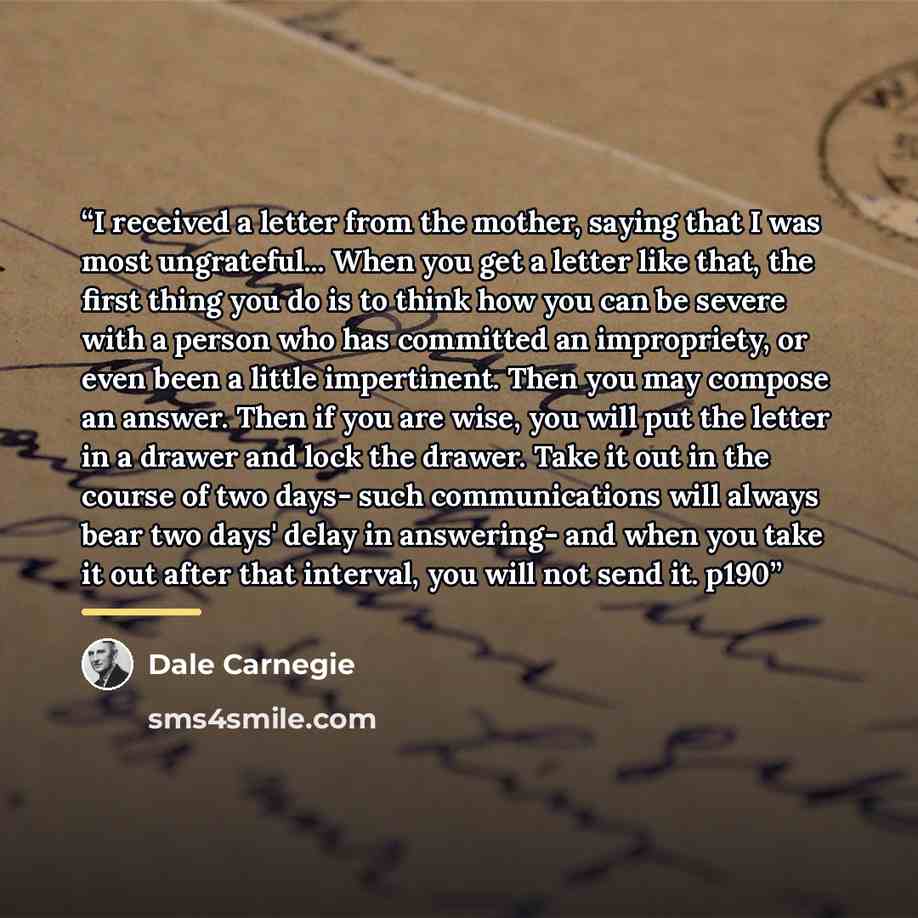 “I received a letter from the mother, saying that I was most ungrateful... When you get a letter like that, the first thing you do is to think how you can be severe with a person who has committed an impropriety, or even been a little impertinent. Then you may compose an answer. Then if you are…” quote by Dale Carnegie