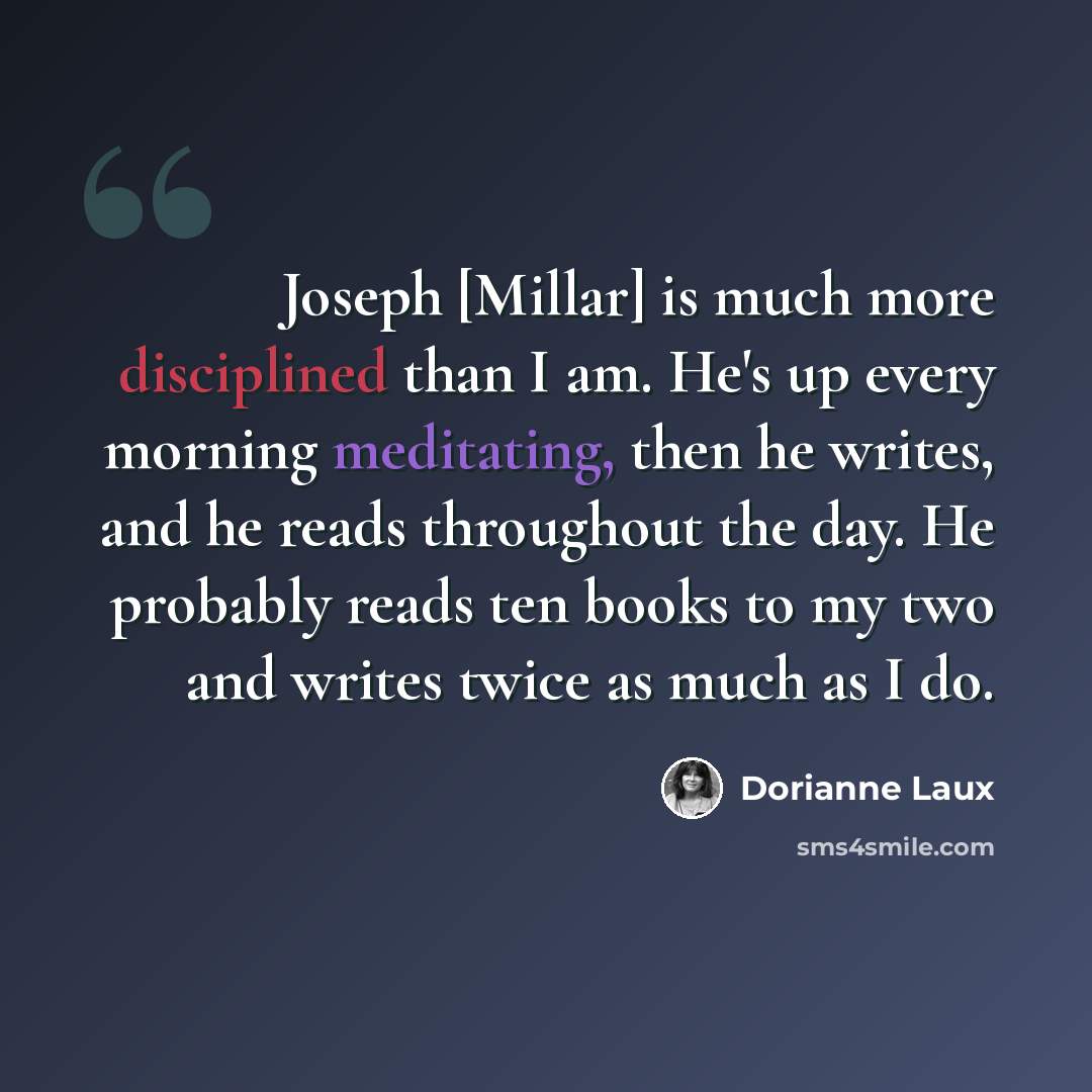 “Joseph [Millar] is much more disciplined than I am. He's up every morning meditating, then he writes, and he reads throughout the day. He probably reads ten books to my two and writes twice as much as I do.” quote by Dorianne Laux
