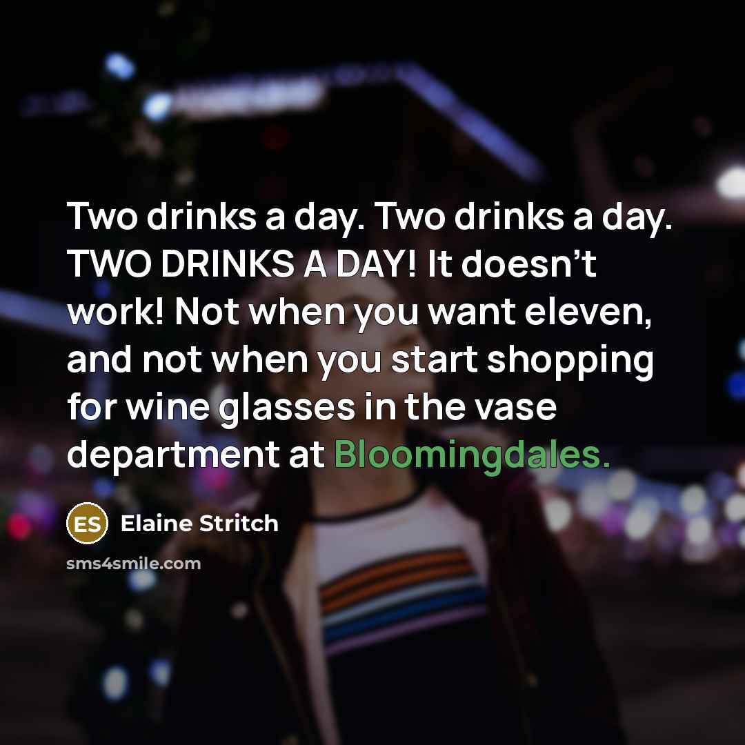 “Two drinks a day. Two drinks a day. TWO DRINKS A DAY! It doesn't work! Not when you want eleven, and not when you start shopping for wine glasses in the vase department at Bloomingdales.” quote by Elaine Stritch