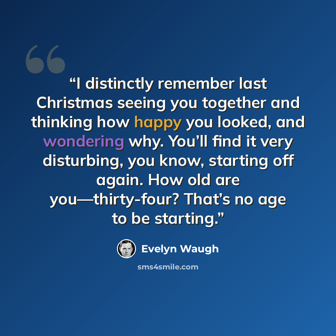 “I distinctly remember last Christmas seeing you together and thinking how happy you looked, and wondering why. You’ll find it very disturbing, you know, starting off again. How old are you—thirty-four? That’s no age to be starting.” quote by Evelyn Waugh