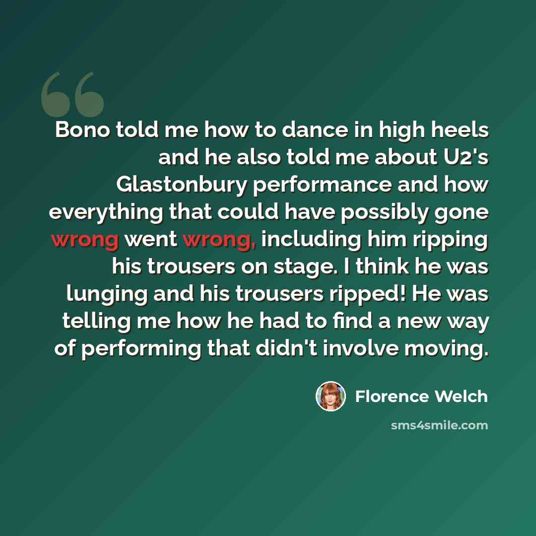“Bono told me how to dance in high heels and he also told me about U2's Glastonbury performance and how everything that could have possibly gone wrong went wrong, including him ripping his trousers on stage. I think he was lunging and his trousers ripped! He was telling me how he had to find a new…” quote by Florence Welch