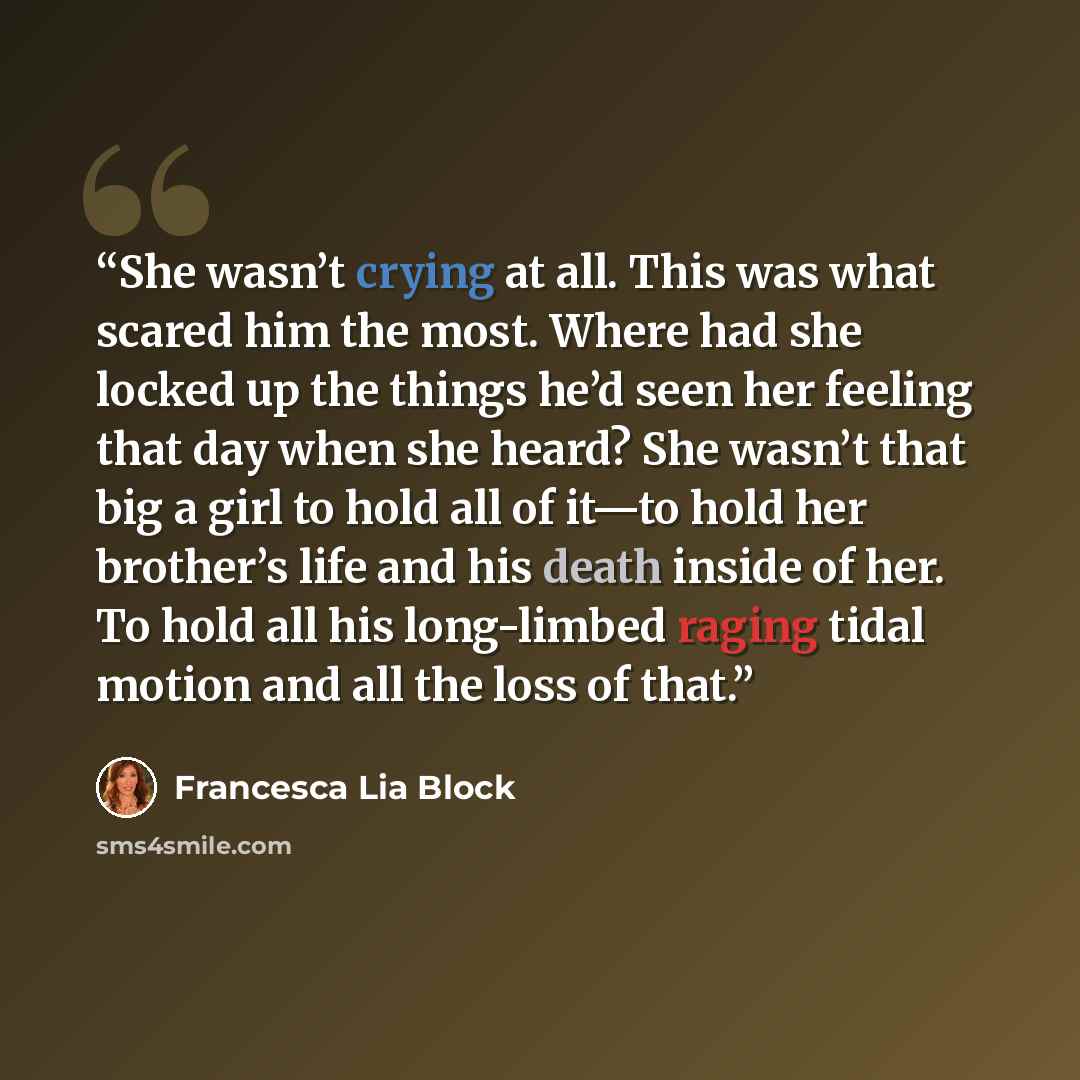 “She wasn’t crying at all. This was what scared him the most. Where had she locked up the things he’d seen her feeling that day when she heard? She wasn’t that big a girl to hold all of it—to hold her brother’s life and his death inside of her. To hold all his long-limbed raging tidal motion and…” quote by Francesca Lia Block