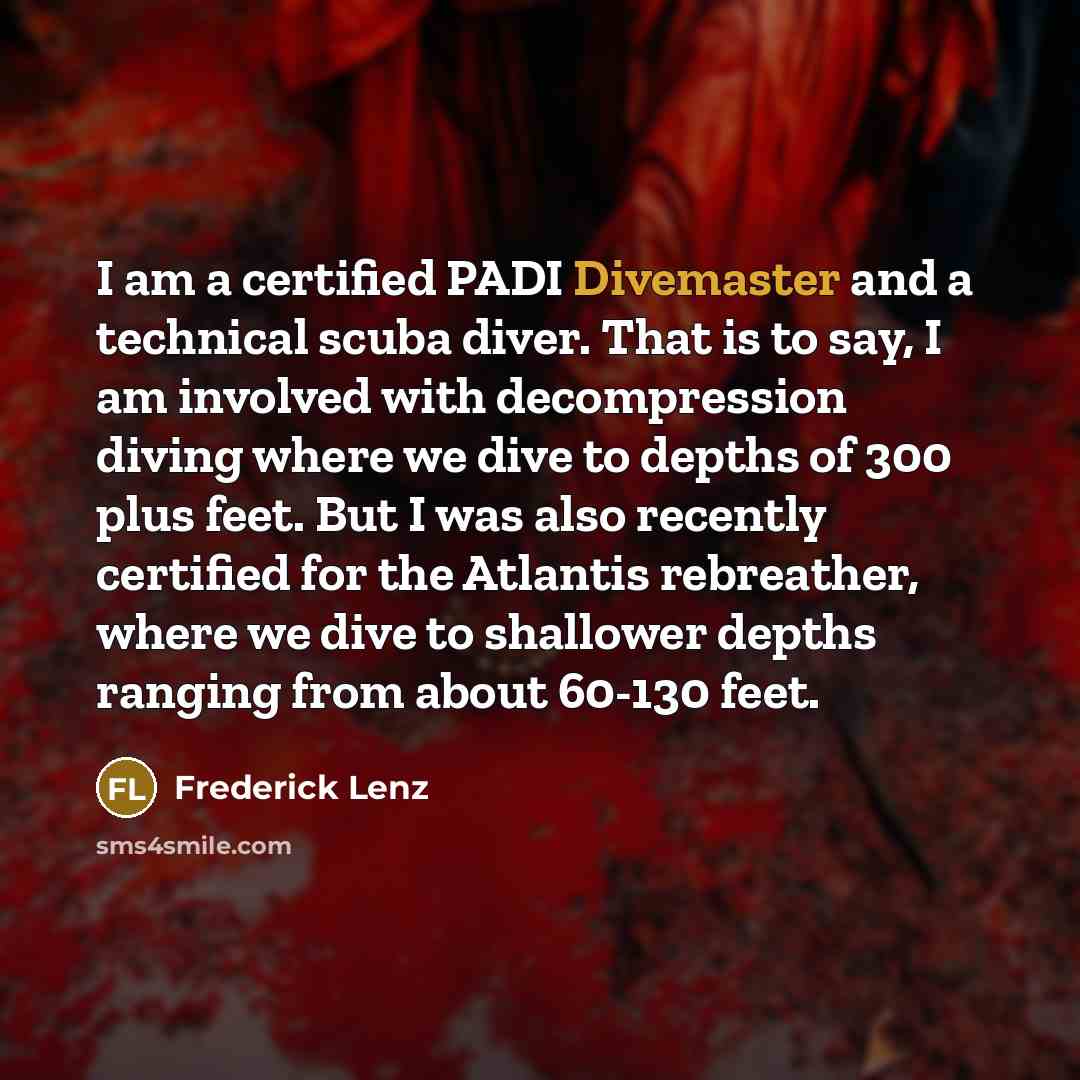 “I am a certified PADI Divemaster and a technical scuba diver. That is to say, I am involved with decompression diving where we dive to depths of 300 plus feet. But I was also recently certified for the Atlantis rebreather, where we dive to shallower depths ranging from about 60-130 feet.” quote by Frederick Lenz
