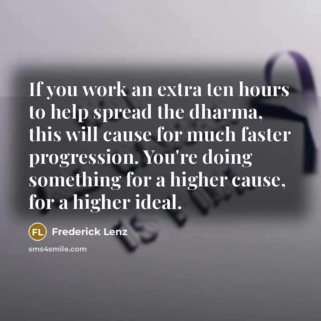 “If you work an extra ten hours to help spread the dharma, this will cause for much faster progression. You're doing something for a higher cause, for a higher ideal.” quote by Frederick Lenz