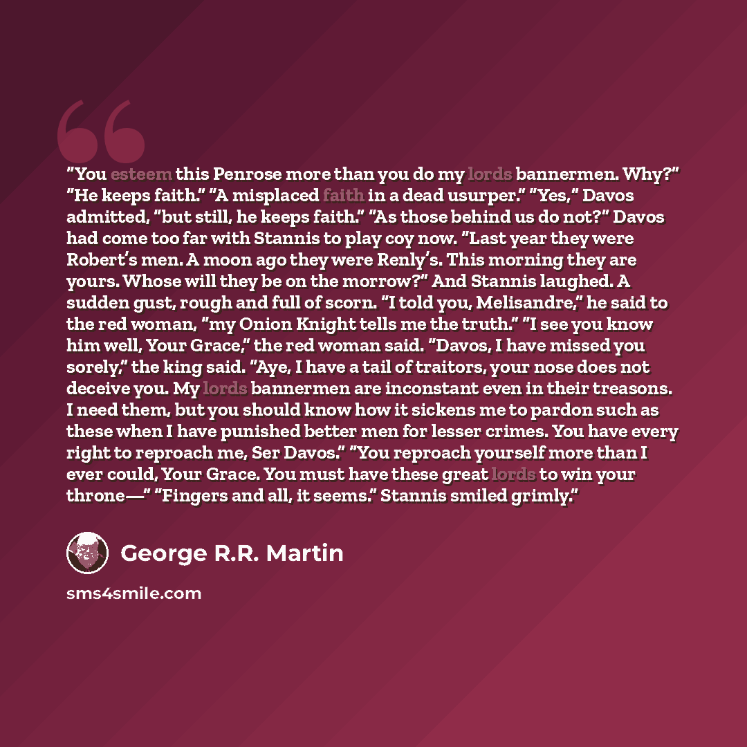 “You esteem this Penrose more than you do my lords bannermen. Why?” “He keeps faith.” “A misplaced faith in a dead usurper.” “Yes,” Davos admitted, “but still, he keeps faith.” “As those behind us do not?” Davos had come too far with Stannis to play coy now. “Last year they were Robert’s men. A…” quote by George R.R. Martin