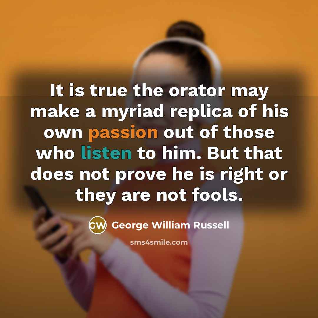 “It is true the orator may make a myriad replica of his own passion out of those who listen to him. But that does not prove he is right or they are not fools.” quote by George William Russell