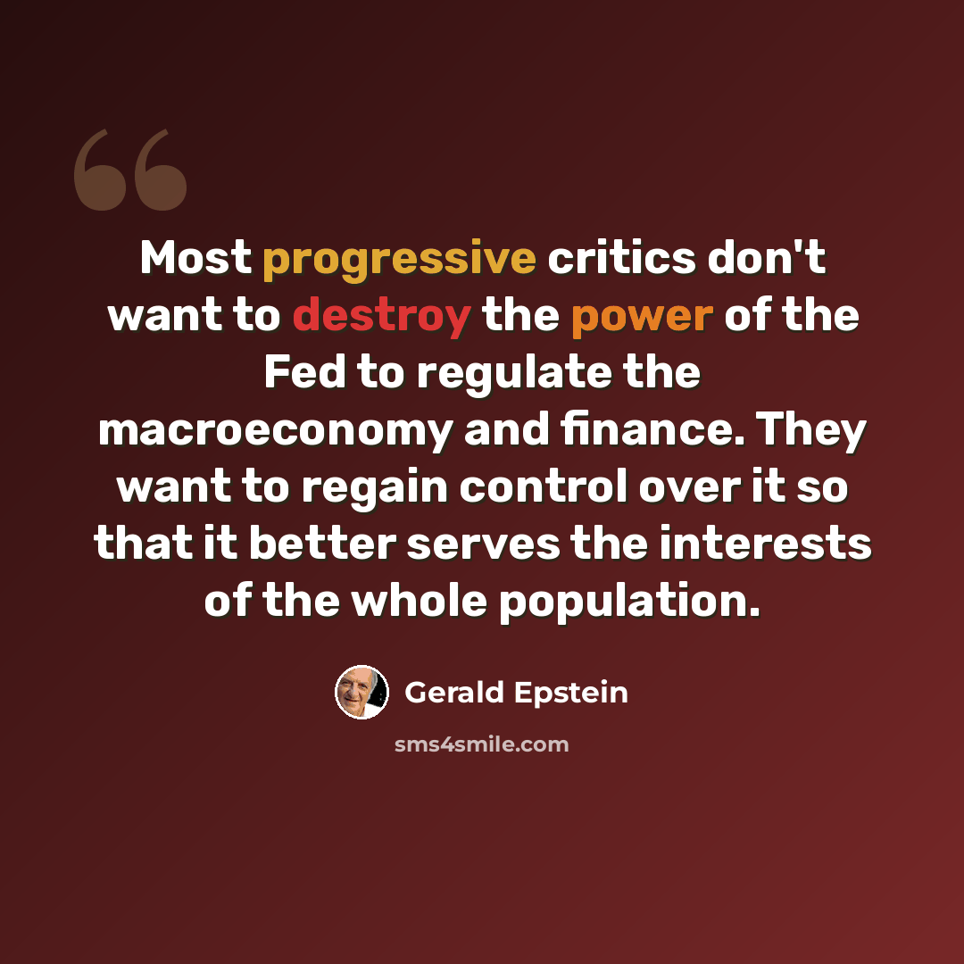 “Most progressive critics don't want to destroy the power of the Fed to regulate the macroeconomy and finance. They want to regain control over it so that it better serves the interests of the whole population.” quote by Gerald Epstein