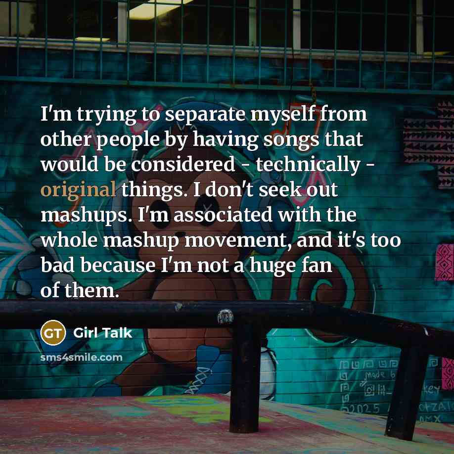 “I'm trying to separate myself from other people by having songs that would be considered - technically - original things. I don't seek out mashups. I'm associated with the whole mashup movement, and it's too bad because I'm not a huge fan of them.” quote by Girl Talk