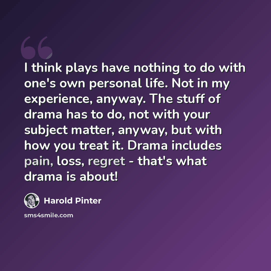 “I think plays have nothing to do with one's own personal life. Not in my experience, anyway. The stuff of drama has to do, not with your subject matter, anyway, but with how you treat it. Drama includes pain, loss, regret - that's what drama is about!” quote by Harold Pinter
