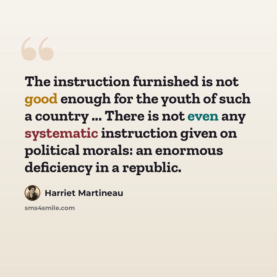 “The instruction furnished is not good enough for the youth of such a country ... There is not even any systematic instruction given on political morals: an enormous deficiency in a republic.” quote by Harriet Martineau