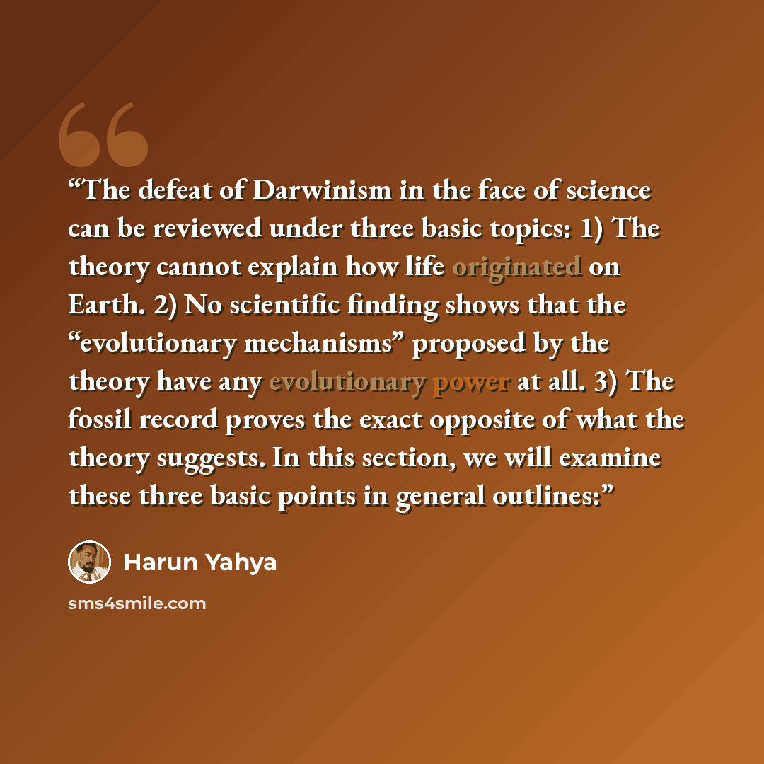 “The defeat of Darwinism in the face of science can be reviewed under three basic topics: 1) The theory cannot explain how life originated on Earth. 2) No scientific finding shows that the “evolutionary mechanisms” proposed by the theory have any evolutionary power at all. 3) The fossil record…” quote by Harun Yahya